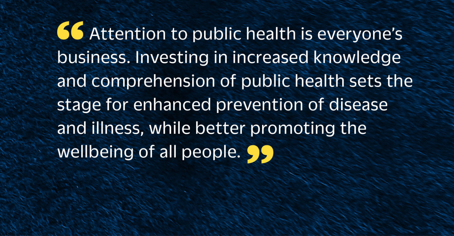 “Attention to public health is everyone’s business. Investing in increased knowledge and comprehension of public health sets the stage for enhanced prevention of disease and illness, while better promoting the wellbeing of all people.”