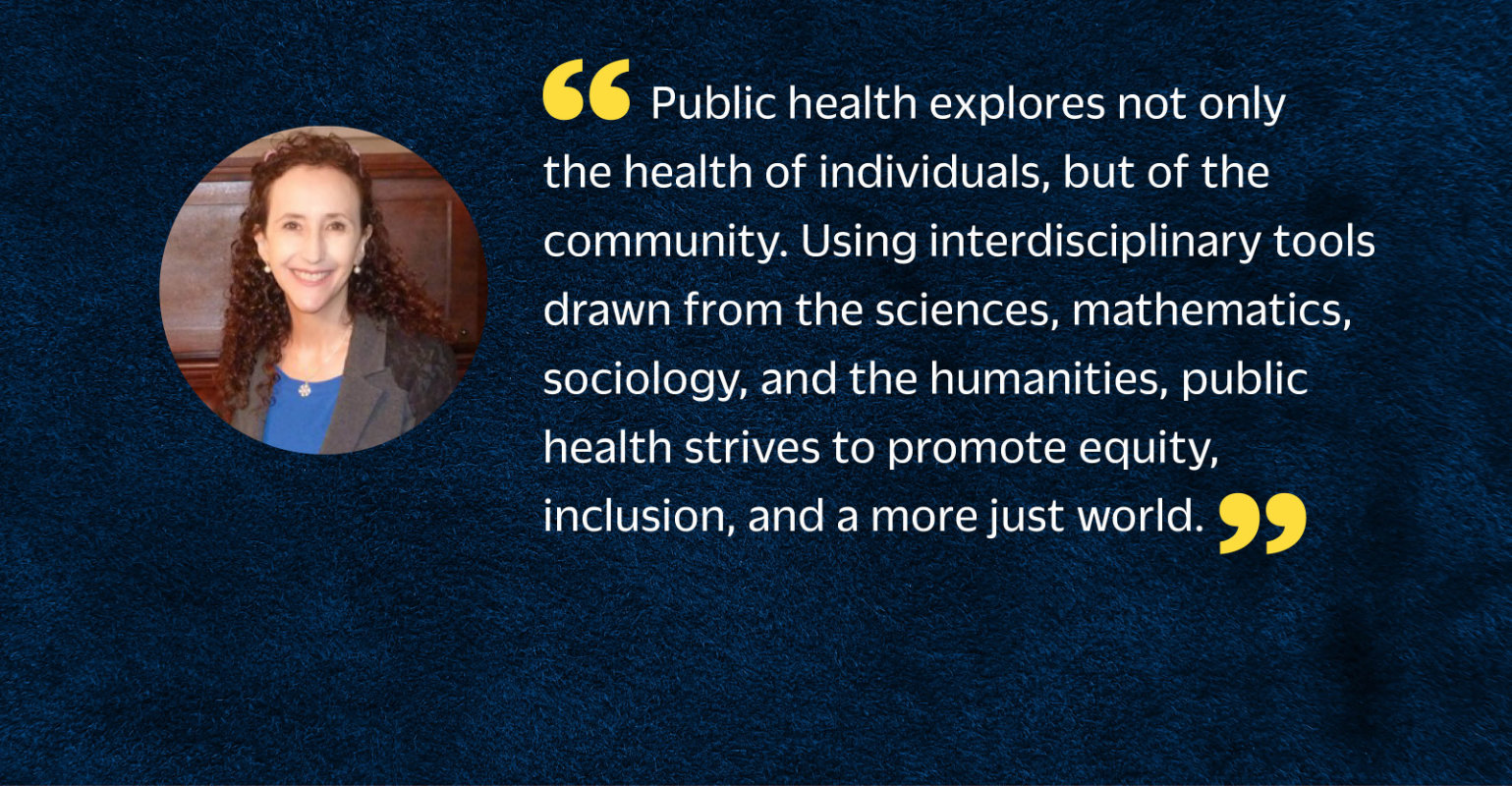 “Public health explores not only the health of individuals, but of the community. Using interdisciplinary tools drawn from the sciences, mathematics, sociology, and the humanities, public health strives to promote equity, inclusion, and a more just world.”
